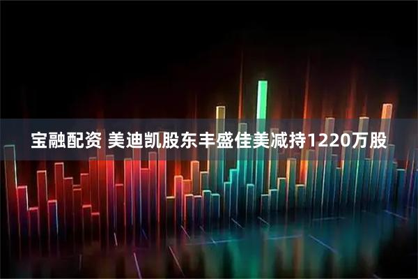 宝融配资 美迪凯股东丰盛佳美减持1220万股