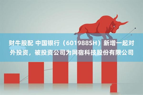 财牛股配 中国银行（601988SH）新增一起对外投资，被投资公司为网宿科技股份有限公司