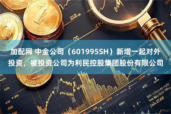 加配网 中金公司（601995SH）新增一起对外投资，被投资公司为利民控股集团股份有限公司
