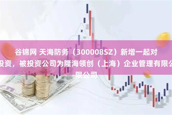 谷锦网 天海防务（300008SZ）新增一起对外投资，被投资公司为隆海领创（上海）企业管理有限公司