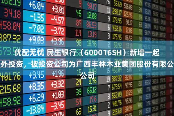 优配无忧 民生银行（600016SH）新增一起对外投资，被投资公司为广西丰林木业集团股份有限公司