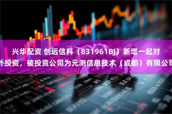 兴华配资 创远信科（831961BJ）新增一起对外投资，被投资公司为元测信息技术（成都）有限公司