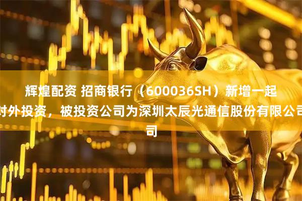 辉煌配资 招商银行（600036SH）新增一起对外投资，被投资公司为深圳太辰光通信股份有限公司
