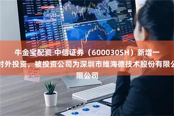 牛金宝配资 中信证券（600030SH）新增一起对外投资，被投资公司为深圳市维海德技术股份有限公司