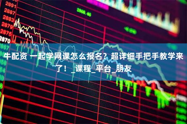 牛配资 一起学网课怎么报名？超详细手把手教学来了！_课程_平台_朋友