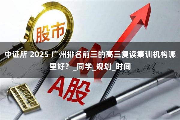 中证所 2025 广州排名前三的高三复读集训机构哪里好？_同学_规划_时间