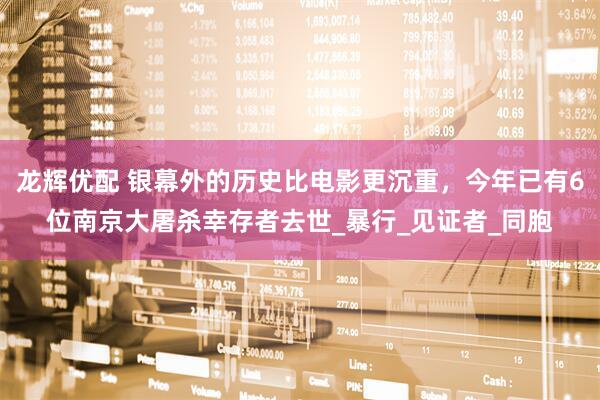龙辉优配 银幕外的历史比电影更沉重，今年已有6位南京大屠杀幸存者去世_暴行_见证者_同胞