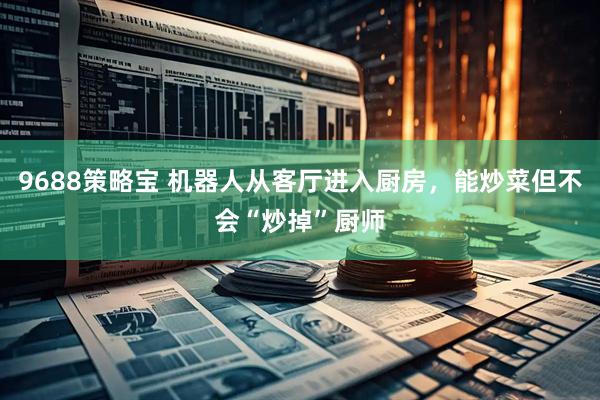 9688策略宝 机器人从客厅进入厨房，能炒菜但不会“炒掉”厨师
