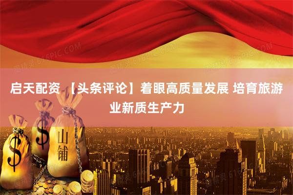 启天配资 【头条评论】着眼高质量发展 培育旅游业新质生产力