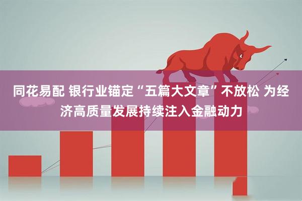 同花易配 银行业锚定“五篇大文章”不放松 为经济高质量发展持续注入金融动力