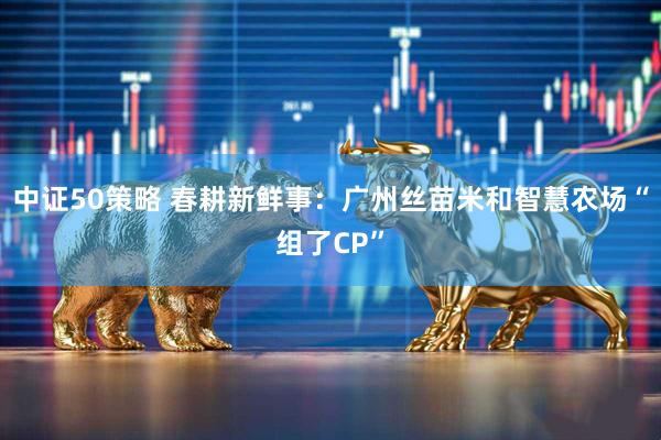 中证50策略 春耕新鲜事：广州丝苗米和智慧农场“组了CP”