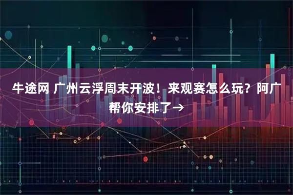 牛途网 广州云浮周末开波！来观赛怎么玩？阿广帮你安排了→