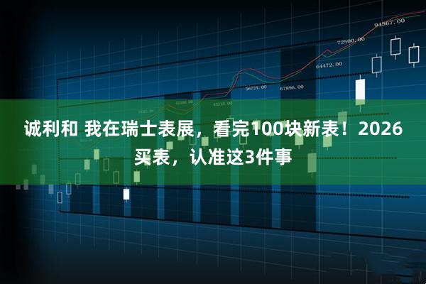 诚利和 我在瑞士表展，看完100块新表！2026买表，认准这3件事