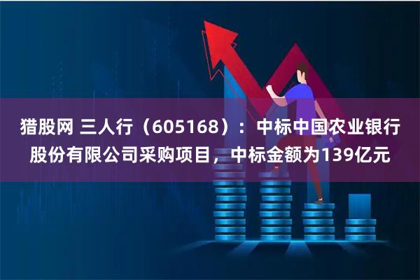 猎股网 三人行（605168）：中标中国农业银行股份有限公司采购项目，中标金额为139亿元