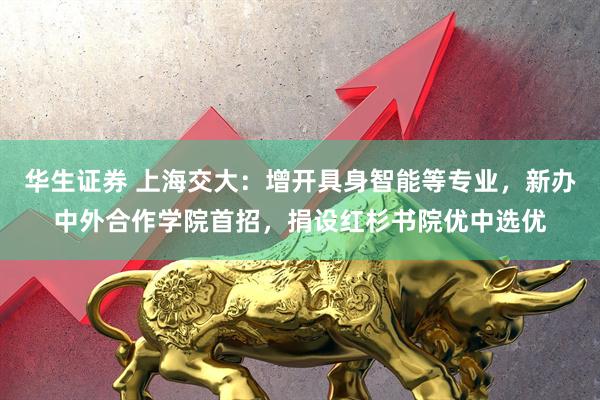 华生证券 上海交大：增开具身智能等专业，新办中外合作学院首招，捐设红杉书院优中选优