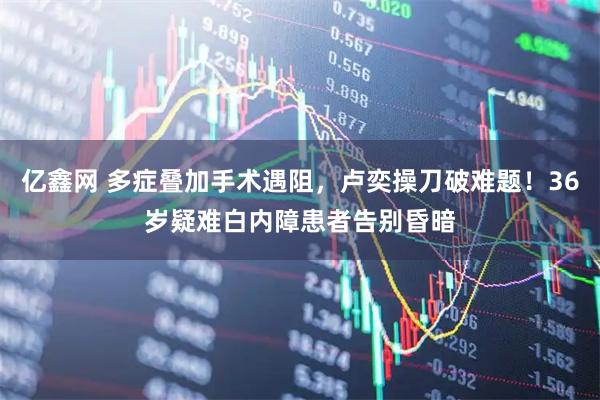 亿鑫网 多症叠加手术遇阻，卢奕操刀破难题！36岁疑难白内障患者告别昏暗